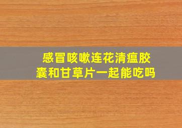 感冒咳嗽连花清瘟胶囊和甘草片一起能吃吗