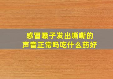 感冒嗓子发出嘶嘶的声音正常吗吃什么药好