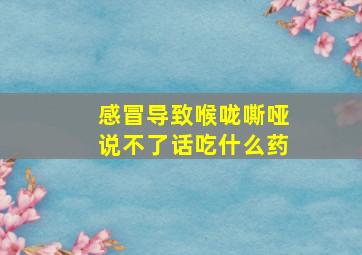 感冒导致喉咙嘶哑说不了话吃什么药