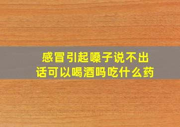 感冒引起嗓子说不出话可以喝酒吗吃什么药