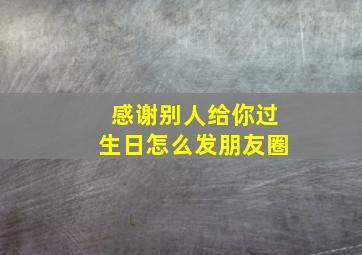 感谢别人给你过生日怎么发朋友圈