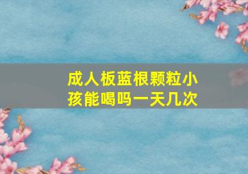 成人板蓝根颗粒小孩能喝吗一天几次