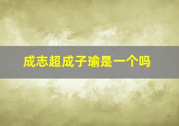 成志超成子瑜是一个吗