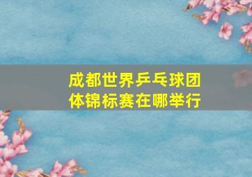 成都世界乒乓球团体锦标赛在哪举行