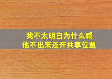 我不太明白为什么喊他不出来还开共享位置