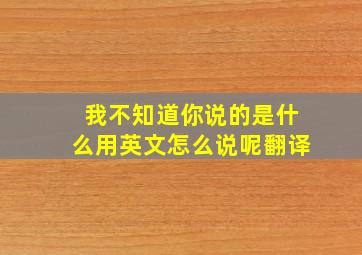 我不知道你说的是什么用英文怎么说呢翻译