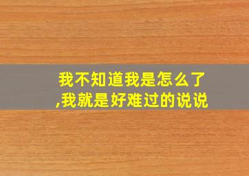 我不知道我是怎么了,我就是好难过的说说