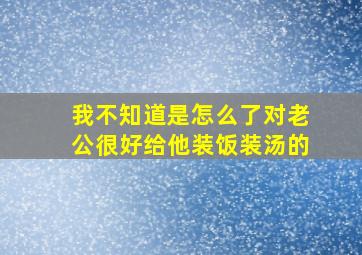 我不知道是怎么了对老公很好给他装饭装汤的