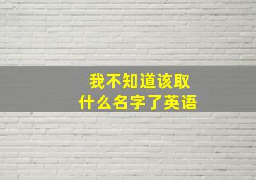 我不知道该取什么名字了英语