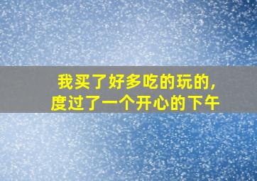 我买了好多吃的玩的,度过了一个开心的下午