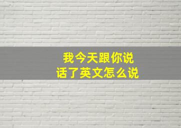 我今天跟你说话了英文怎么说