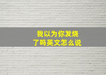 我以为你发烧了吗英文怎么说