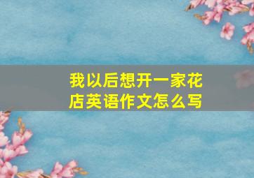 我以后想开一家花店英语作文怎么写