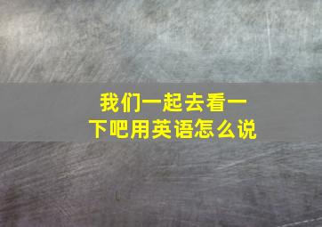 我们一起去看一下吧用英语怎么说