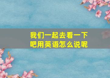 我们一起去看一下吧用英语怎么说呢