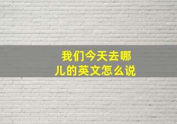 我们今天去哪儿的英文怎么说