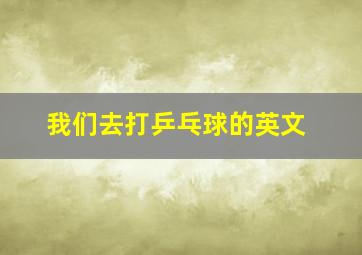 我们去打乒乓球的英文