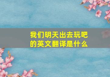 我们明天出去玩吧的英文翻译是什么