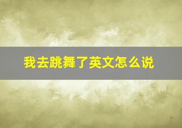 我去跳舞了英文怎么说