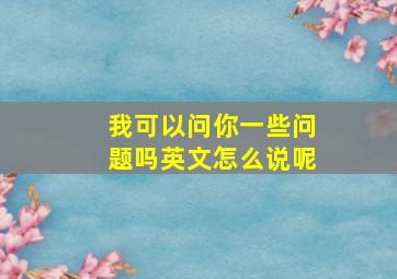 我可以问你一些问题吗英文怎么说呢