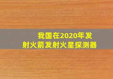 我国在2020年发射火箭发射火星探测器