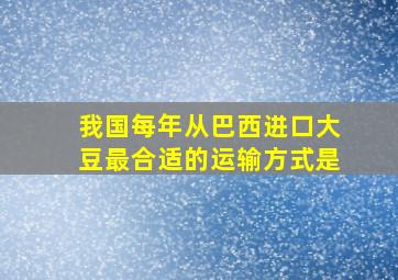 我国每年从巴西进口大豆最合适的运输方式是