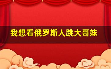 我想看俄罗斯人跳大哥妹