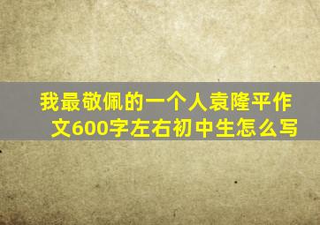 我最敬佩的一个人袁隆平作文600字左右初中生怎么写