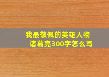 我最敬佩的英雄人物诸葛亮300字怎么写