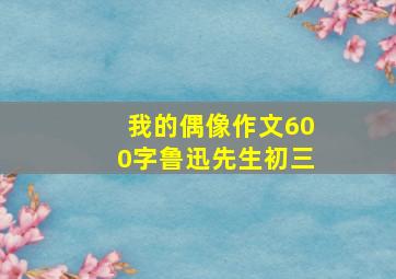 我的偶像作文600字鲁迅先生初三