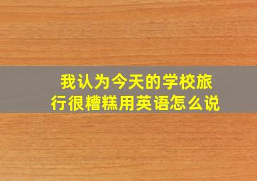 我认为今天的学校旅行很糟糕用英语怎么说