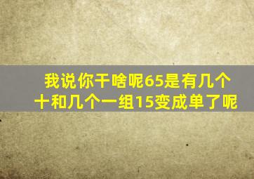 我说你干啥呢65是有几个十和几个一组15变成单了呢