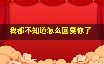 我都不知道怎么回复你了