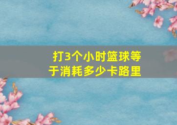 打3个小时篮球等于消耗多少卡路里