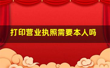 打印营业执照需要本人吗