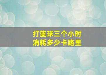 打篮球三个小时消耗多少卡路里