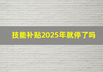 技能补贴2025年就停了吗