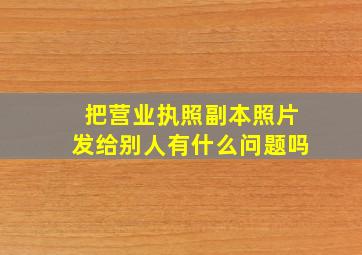 把营业执照副本照片发给别人有什么问题吗