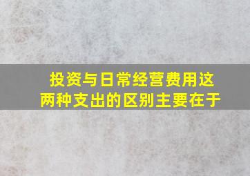 投资与日常经营费用这两种支出的区别主要在于