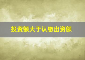 投资额大于认缴出资额