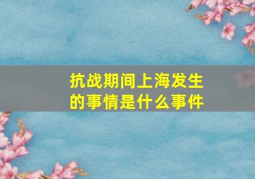 抗战期间上海发生的事情是什么事件