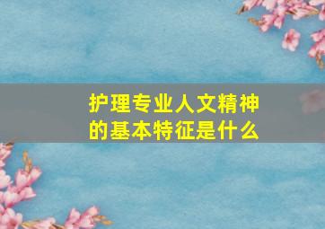 护理专业人文精神的基本特征是什么