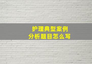 护理典型案例分析题目怎么写