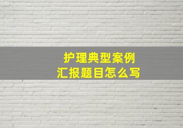 护理典型案例汇报题目怎么写