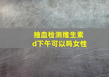 抽血检测维生素d下午可以吗女性