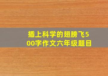 插上科学的翅膀飞500字作文六年级题目