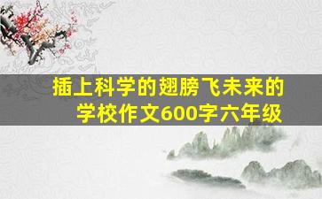 插上科学的翅膀飞未来的学校作文600字六年级