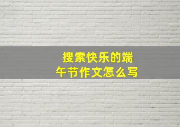 搜索快乐的端午节作文怎么写