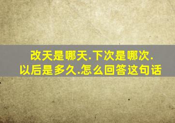 改天是哪天.下次是哪次.以后是多久.怎么回答这句话