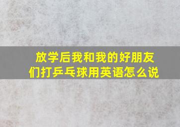 放学后我和我的好朋友们打乒乓球用英语怎么说